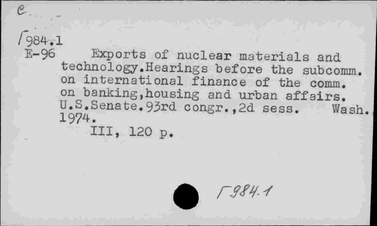 ﻿/*984.1
E—96 Exports of nuclear materials and technology.Hearings before the subcomm, on international finance of the comm, on banking,housing and urban affairs. U.S.Senate.93rd congr.,2d sess. Wash. 1974.
Ill, 120 p.
/~W /